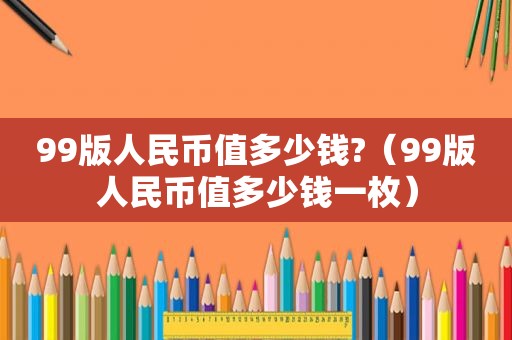 99版人民币值多少钱?（99版人民币值多少钱一枚）