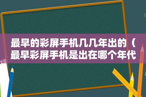 最早的彩屏手机几几年出的（最早彩屏手机是出在哪个年代）