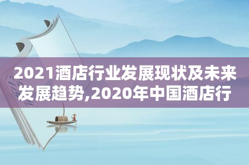 2021酒店行业发展现状及未来发展趋势,2020年中国酒店行业的发展现状和未来趋势