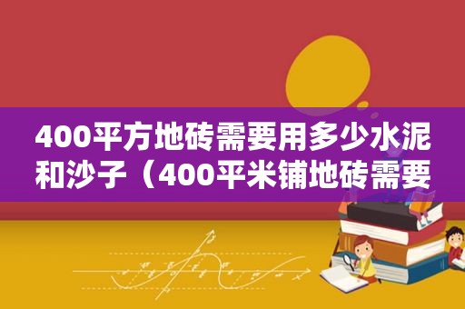 400平方地砖需要用多少水泥和沙子（400平米铺地砖需要多少水泥）