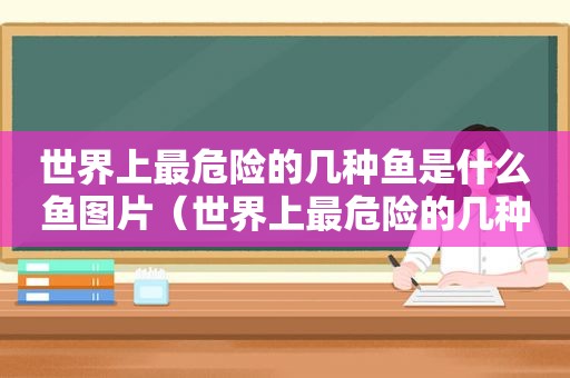 世界上最危险的几种鱼是什么鱼图片（世界上最危险的几种鱼是什么鱼呢）