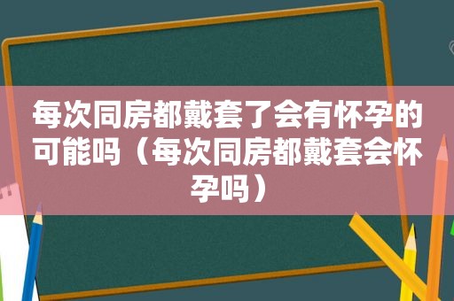 每次同房都戴套了会有怀孕的可能吗（每次同房都戴套会怀孕吗）