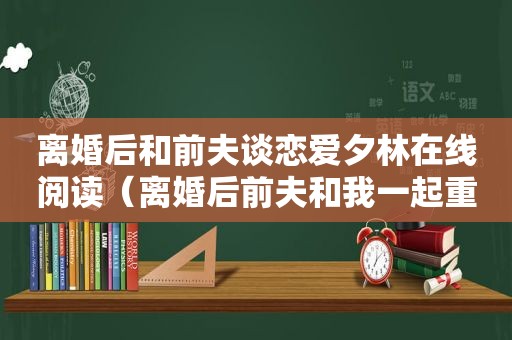 离婚后和前夫谈恋爱夕林在线阅读（离婚后前夫和我一起重生了免费阅读）