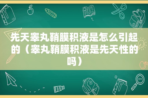 先天睾丸鞘膜积液是怎么引起的（睾丸鞘膜积液是先天性的吗）