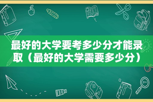 最好的大学要考多少分才能录取（最好的大学需要多少分）