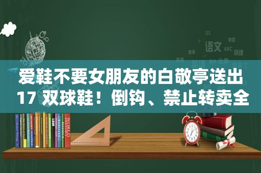 爱鞋不要女朋友的白敬亭送出 17 双球鞋！倒钩、禁止转卖全都有