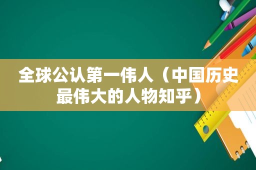 全球公认第一伟人（中国历史最伟大的人物知乎）