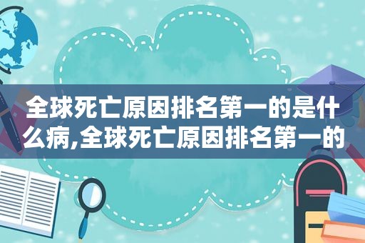 全球死亡原因排名第一的是什么病,全球死亡原因排名第一的是什么病毒