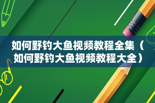 如何野钓大鱼视频教程全集（如何野钓大鱼视频教程大全）