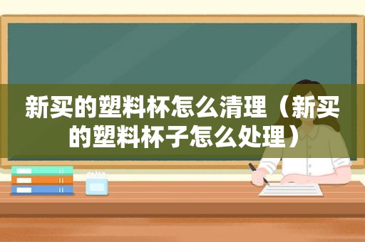 新买的塑料杯怎么清理（新买的塑料杯子怎么处理）