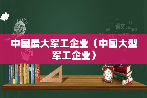 中国最大军工企业（中国大型军工企业）