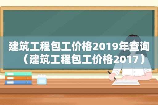 建筑工程包工价格2019年查询（建筑工程包工价格2017）