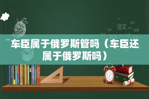 车臣属于俄罗斯管吗（车臣还属于俄罗斯吗）