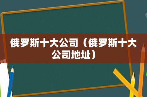 俄罗斯十大公司（俄罗斯十大公司地址）