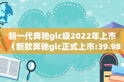 新一代奔驰glc级2022年上市（新款奔驰glc正式上市:39.98万元起）