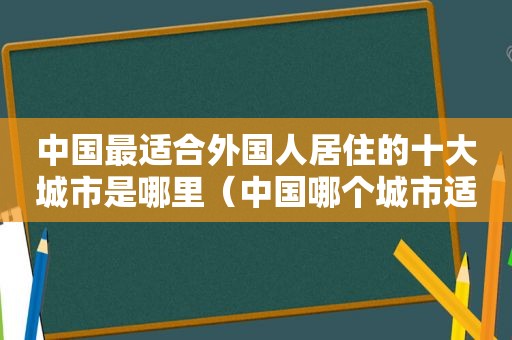 中国最适合外国人居住的十大城市是哪里（中国哪个城市适合外国人居住）