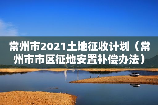 常州市2021土地征收计划（常州市市区征地安置补偿办法）