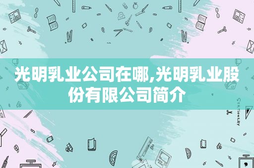 光明乳业公司在哪,光明乳业股份有限公司简介