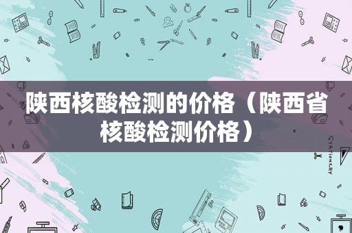 陕西核酸检测的价格（陕西省核酸检测价格）