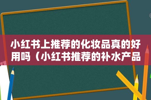 小红书上推荐的化妆品真的好用吗（小红书推荐的补水产品）