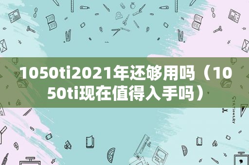 1050ti2021年还够用吗（1050ti现在值得入手吗）