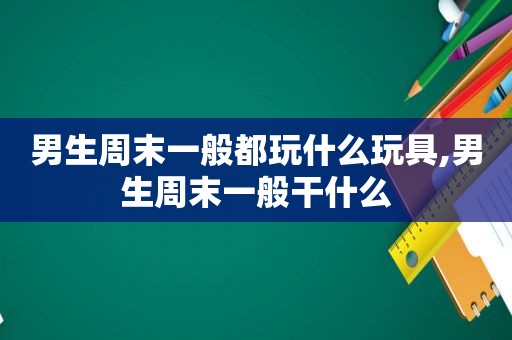 男生周末一般都玩什么玩具,男生周末一般干什么