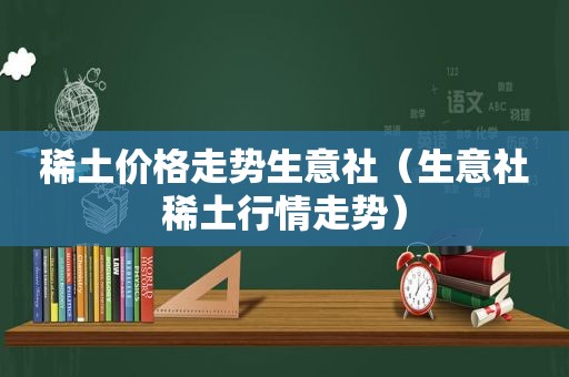 稀土价格走势生意社（生意社稀土行情走势）