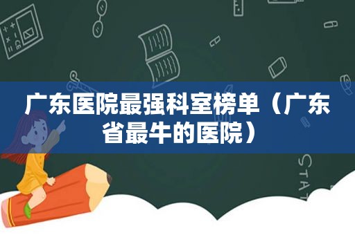 广东医院最强科室榜单（广东省最牛的医院）