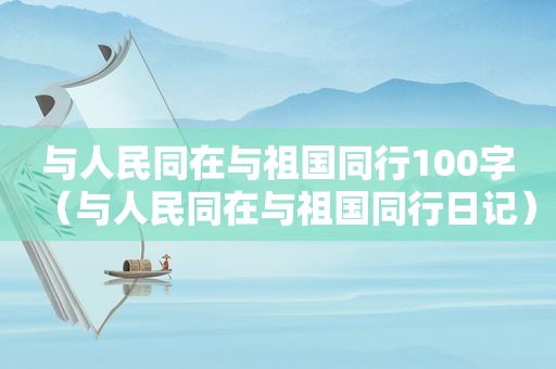 与人民同在与祖国同行100字（与人民同在与祖国同行日记）