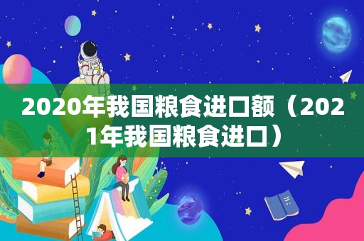 2020年我国粮食进口额（2021年我国粮食进口）