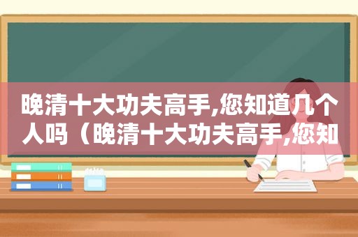 晚清十大功夫高手,您知道几个人吗（晚清十大功夫高手,您知道几个人物）