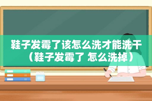 鞋子发霉了该怎么洗才能洗干（鞋子发霉了 怎么洗掉）