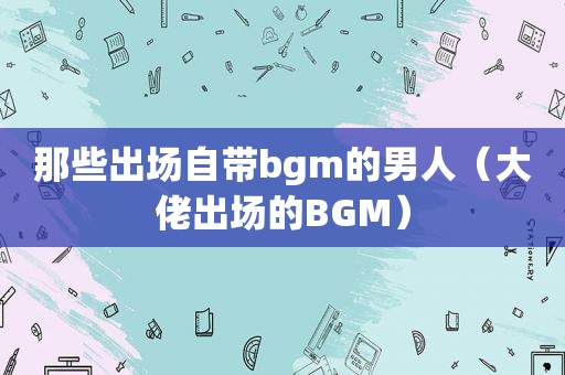 那些出场自带bgm的男人（大佬出场的BGM）