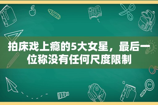 拍床戏上瘾的5大女星，最后一位称没有任何尺度限制