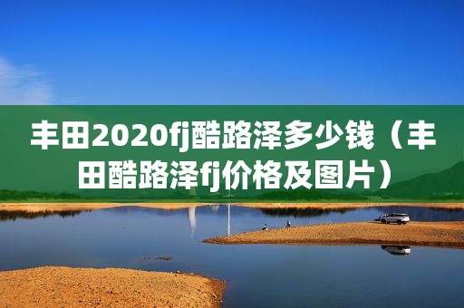 丰田2020fj酷路泽多少钱（丰田酷路泽fj价格及图片）