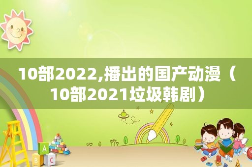 10部2022,播出的国产动漫（10部2021垃圾韩剧）