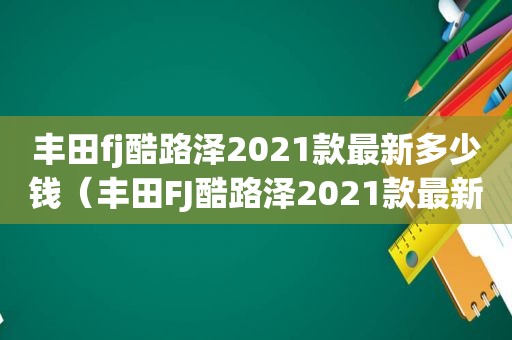 丰田fj酷路泽2021款最新多少钱（丰田FJ酷路泽2021款最新多少钱）