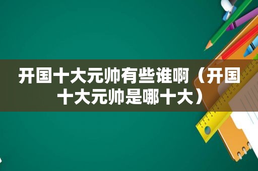 开国十大元帅有些谁啊（开国十大元帅是哪十大）