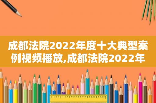 成都法院2022年度十大典型案例视频播放,成都法院2022年度十大典型案例视频讲座