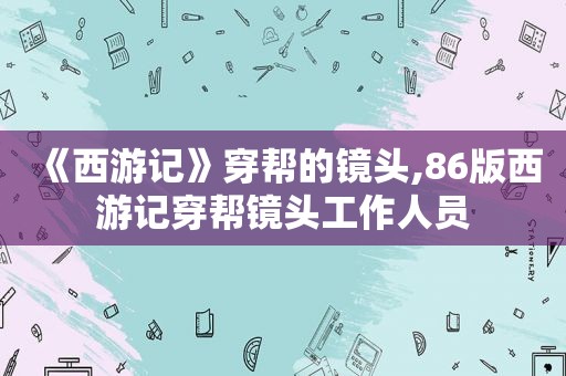 《西游记》穿帮的镜头,86版西游记穿帮镜头工作人员