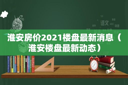 淮安房价2021楼盘最新消息（淮安楼盘最新动态）