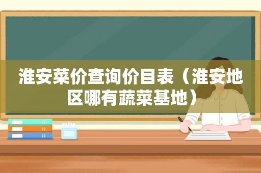 淮安菜价查询价目表（淮安地区哪有蔬菜基地）