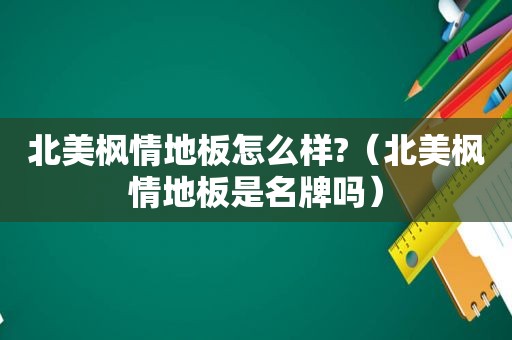 北美枫情地板怎么样?（北美枫情地板是名牌吗）