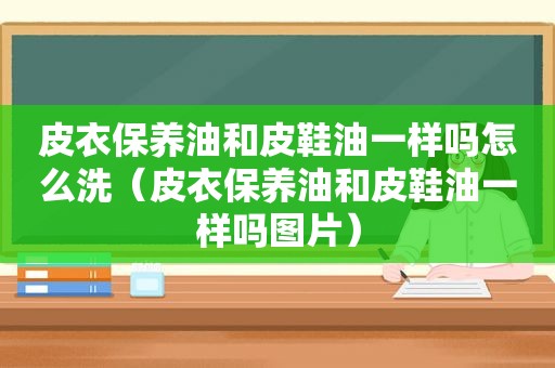 皮衣保养油和皮鞋油一样吗怎么洗（皮衣保养油和皮鞋油一样吗图片）