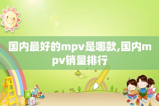 国内最好的mpv是哪款,国内mpv销量排行