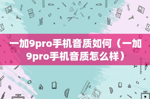 一加9pro手机音质如何（一加9pro手机音质怎么样）