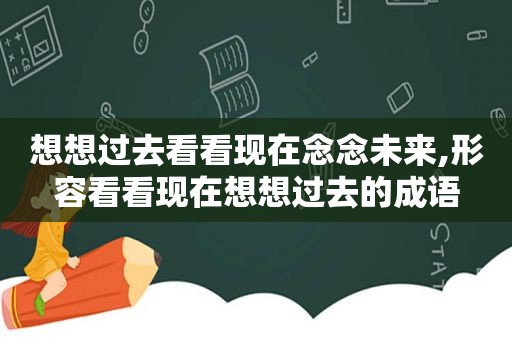 想想过去看看现在念念未来,形容看看现在想想过去的成语