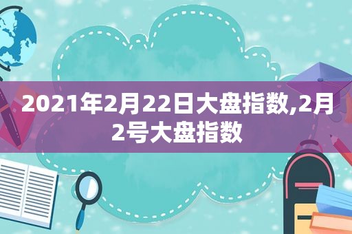 2021年2月22日大盘指数,2月2号大盘指数