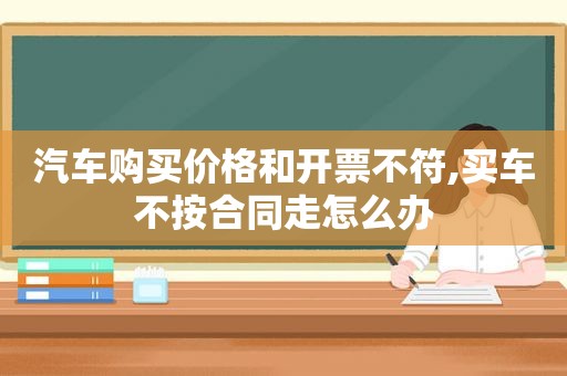 汽车购买价格和开票不符,买车不按合同走怎么办