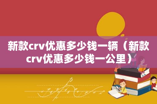 新款crv优惠多少钱一辆（新款crv优惠多少钱一公里）